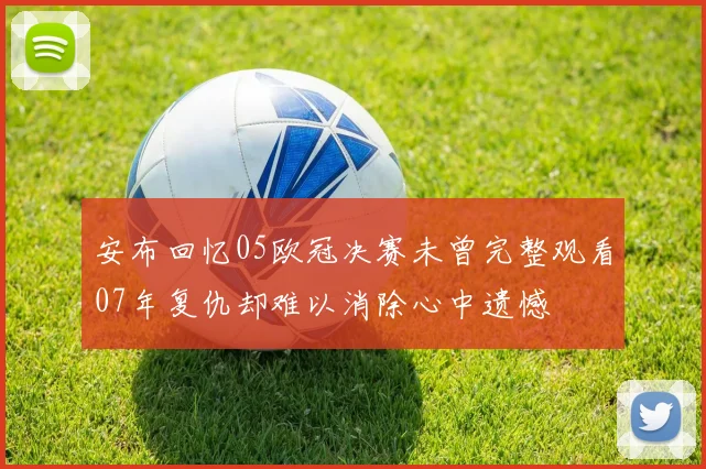 安布回忆05欧冠决赛未曾完整观看07年复仇却难以消除心中遗憾