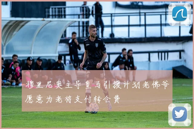 穆里尼奥主导皇马引援计划老佛爷愿意为老将支付转会费