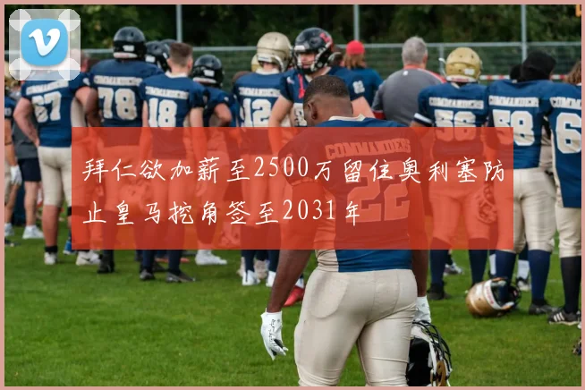 拜仁欲加薪至2500万留住奥利塞防止皇马挖角签至2031年