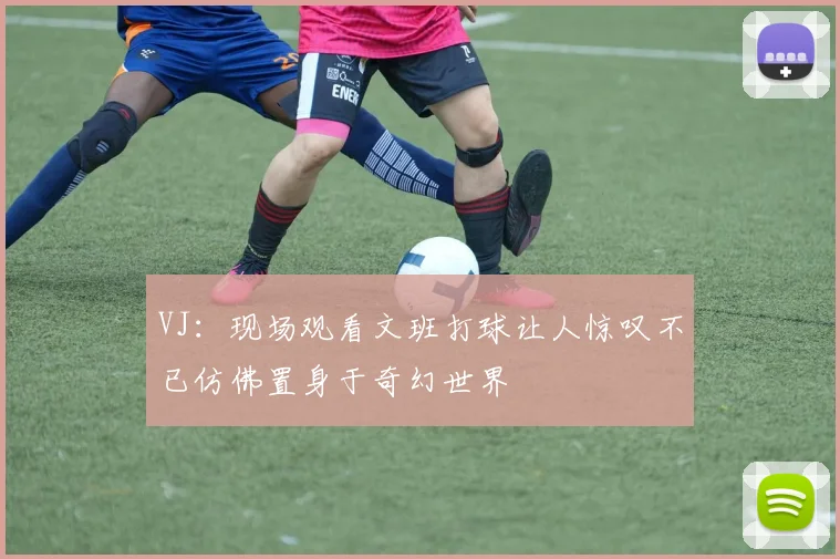 VJ：现场观看文班打球让人惊叹不已仿佛置身于奇幻世界