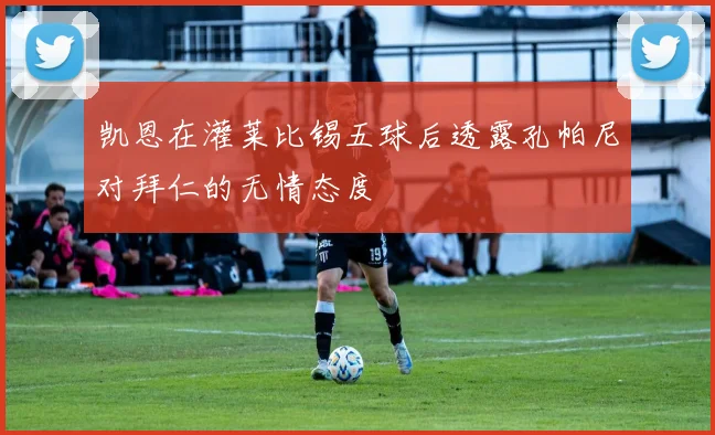 凯恩在灌莱比锡五球后透露孔帕尼对拜仁的无情态度