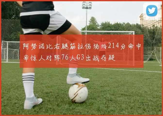 阿努诺比右腿筋拉伤场均214分命中率惊人对阵76人G3出战存疑