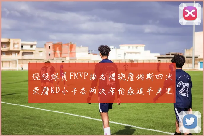 现役球员FMVP排名揭晓詹姆斯四次荣膺KD小卡各两次布伦森追平库里与约基奇