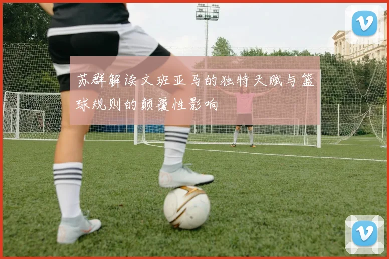 苏群解读文班亚马的独特天赋与篮球规则的颠覆性影响