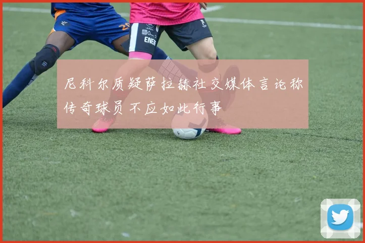 尼科尔质疑萨拉赫社交媒体言论称传奇球员不应如此行事