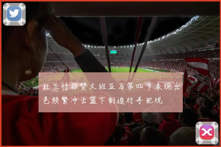 杜兰特称赞文班亚马第四节表现出色频繁冲击篮下制造对手犯规