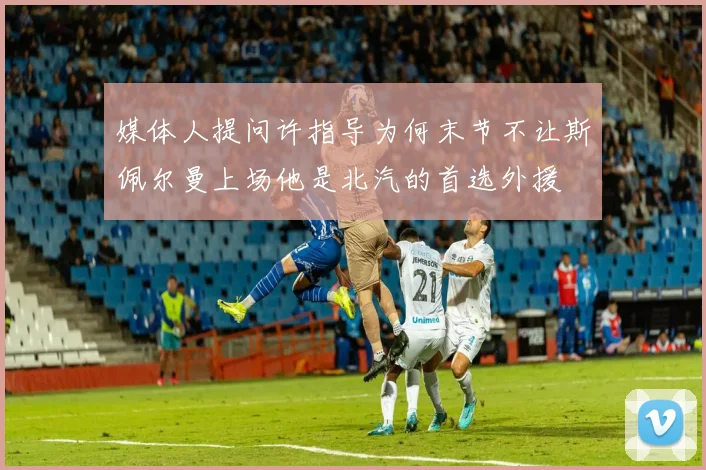 媒体人提问许指导为何末节不让斯佩尔曼上场他是北汽的首选外援