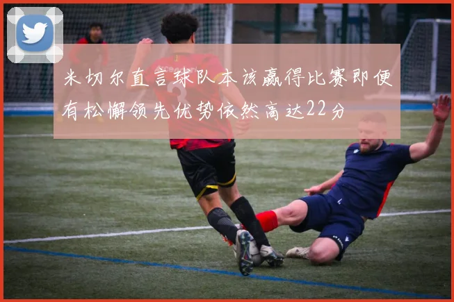 米切尔直言球队本该赢得比赛即便有松懈领先优势依然高达22分