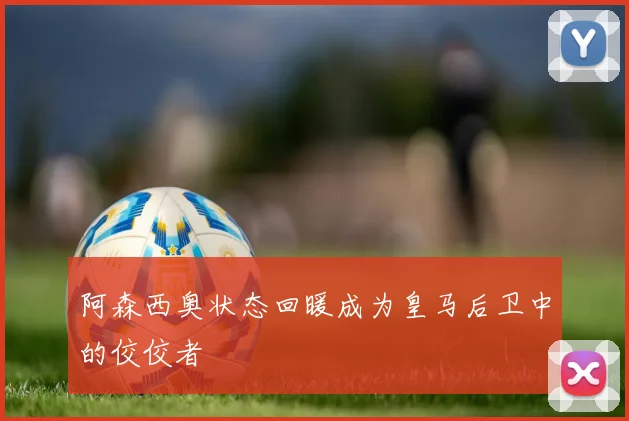 阿森西奥状态回暖成为皇马后卫中的佼佼者