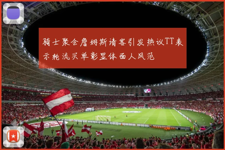 骑士聚会詹姆斯请客引发热议TT表示轮流买单彰显体面人风范