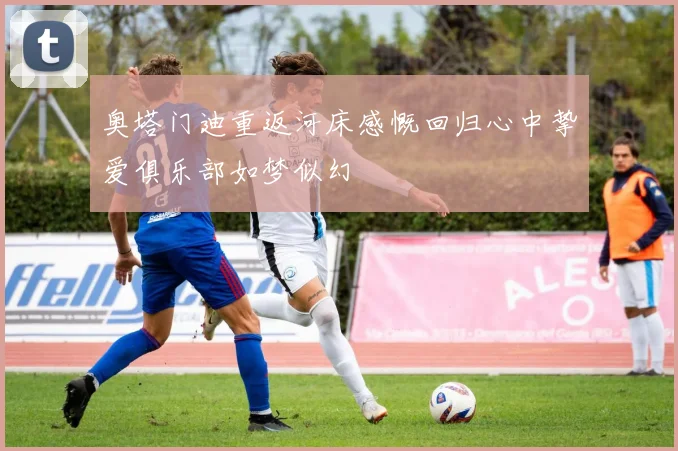 奥塔门迪重返河床感慨回归心中挚爱俱乐部如梦似幻
