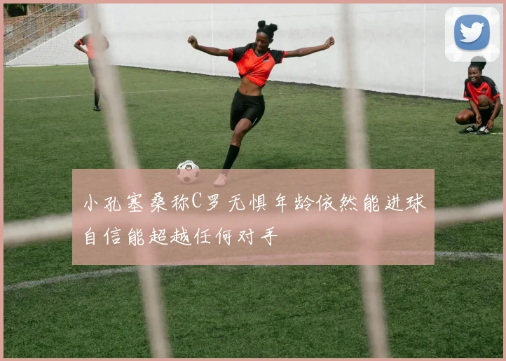 小孔塞桑称C罗无惧年龄依然能进球自信能超越任何对手