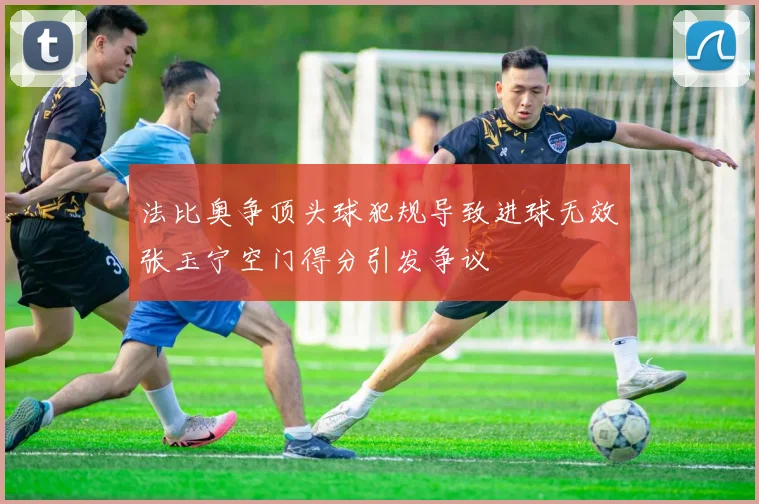 法比奥争顶头球犯规导致进球无效张玉宁空门得分引发争议