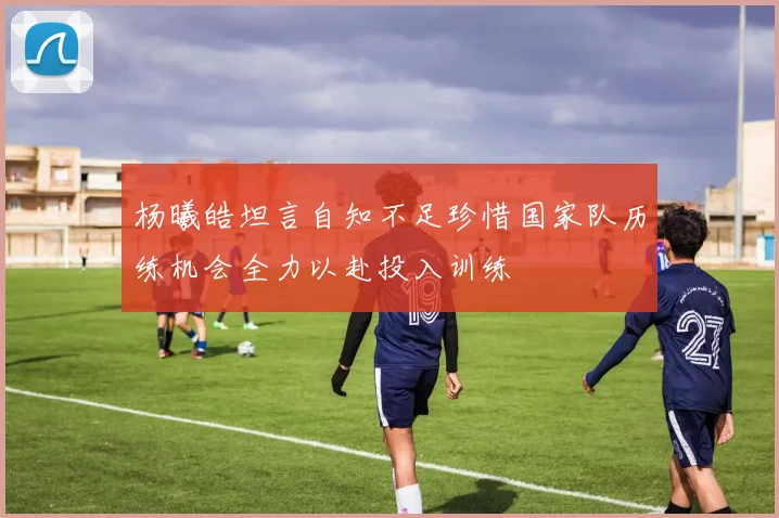 杨曦皓坦言自知不足珍惜国家队历练机会全力以赴投入训练