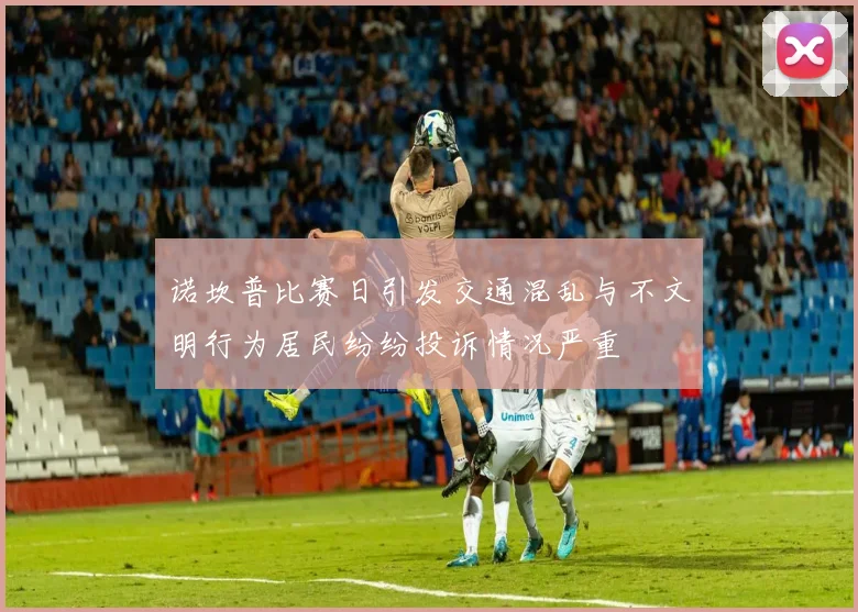 诺坎普比赛日引发交通混乱与不文明行为居民纷纷投诉情况严重