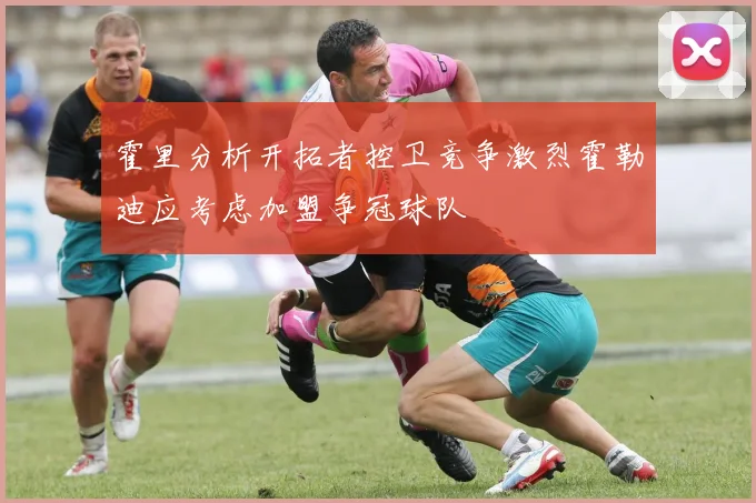 霍里分析开拓者控卫竞争激烈霍勒迪应考虑加盟争冠球队