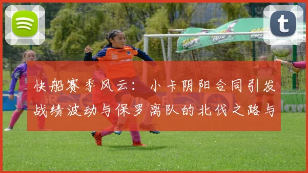 快船赛季风云：小卡阴阳合同引发战绩波动与保罗离队的北伐之路与哈登的去向探讨