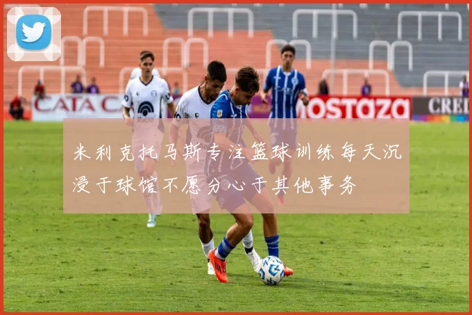 米利克托马斯专注篮球训练每天沉浸于球馆不愿分心于其他事务