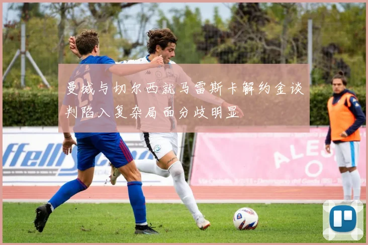 曼城与切尔西就马雷斯卡解约金谈判陷入复杂局面分歧明显