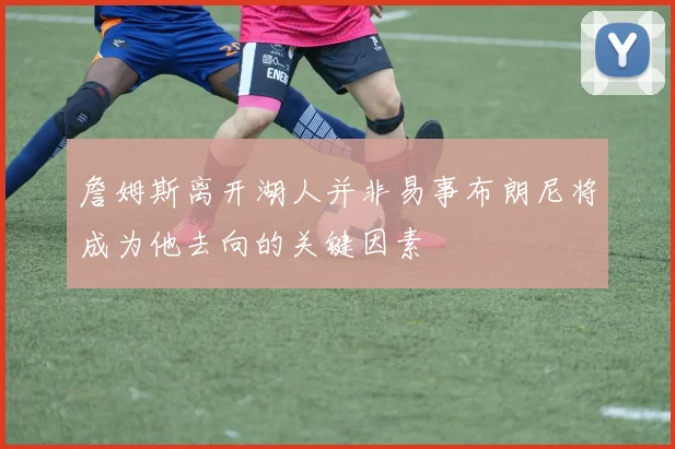 詹姆斯离开湖人并非易事布朗尼将成为他去向的关键因素