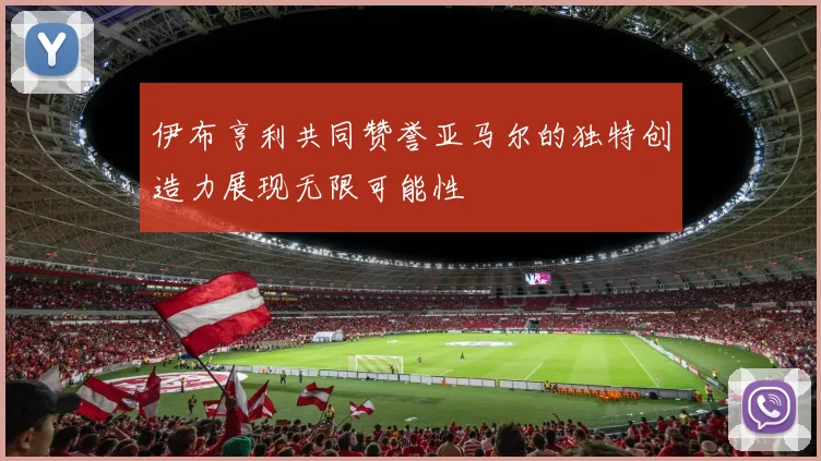 伊布亨利共同赞誉亚马尔的独特创造力展现无限可能性