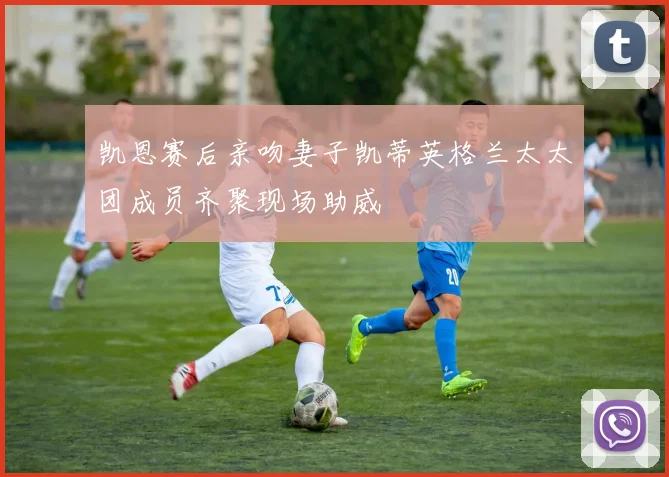 凯恩赛后亲吻妻子凯蒂英格兰太太团成员齐聚现场助威